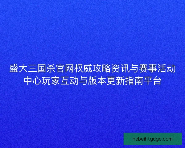 盛大三国杀官网权威攻略资讯与赛事活动中心玩家互动与版本更新指南平台