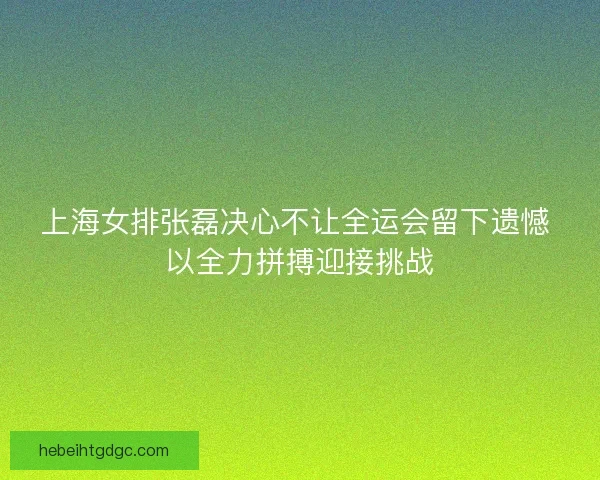 上海女排张磊决心不让全运会留下遗憾 以全力拼搏迎接挑战