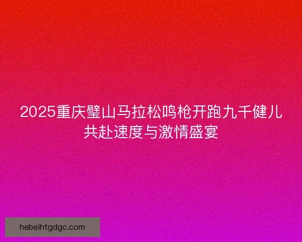 2025重庆璧山马拉松鸣枪开跑九千健儿共赴速度与激情盛宴
