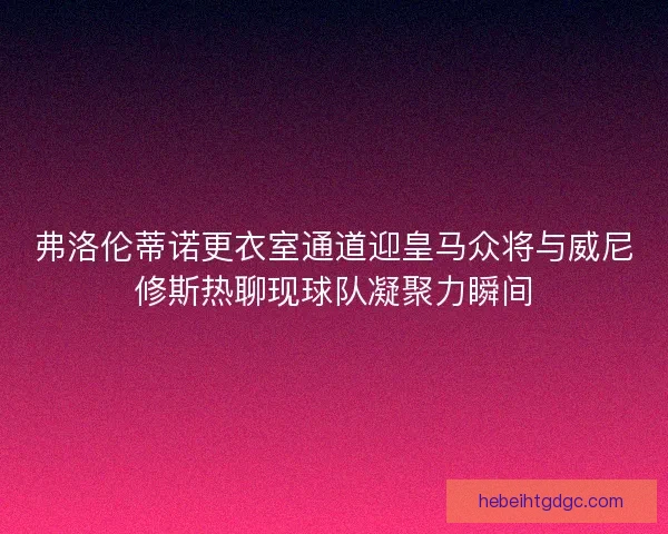 弗洛伦蒂诺更衣室通道迎皇马众将与威尼修斯热聊现球队凝聚力瞬间