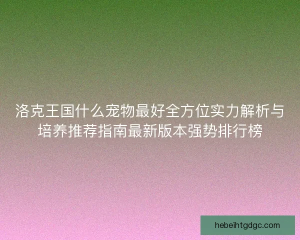 洛克王国什么宠物最好全方位实力解析与培养推荐指南最新版本强势排行榜 洛克王国什么宠物最好全方位实力解析与培养推荐指南最新版本强势排行榜