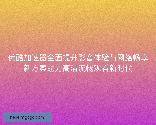 优酷加速器全面提升影音体验与网络畅享新方案助力高清流畅观看新时代