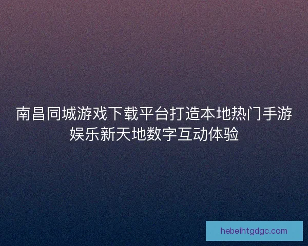南昌同城游戏下载平台打造本地热门手游娱乐新天地数字互动体验