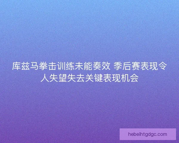 库兹马拳击训练未能奏效 季后赛表现令人失望失去关键表现机会