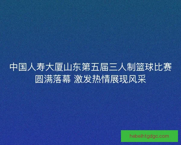 中国人寿大厦山东第五届三人制篮球比赛圆满落幕 激发热情展现风采