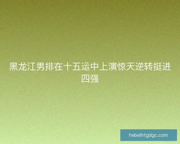 黑龙江男排在十五运中上演惊天逆转挺进四强 黑龙江男排在十五运中上演惊天逆转挺进四强