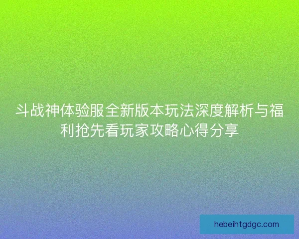 斗战神体验服全新版本玩法深度解析与福利抢先看玩家攻略心得分享