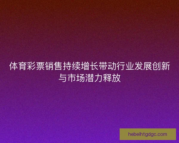 体育彩票销售持续增长带动行业发展创新与市场潜力释放 体育彩票销售持续增长带动行业发展创新与市场潜力释放