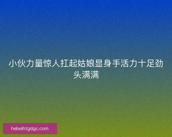 小伙力量惊人扛起姑娘显身手活力十足劲头满满 小伙力量惊人扛起姑娘显身手活力十足劲头满满