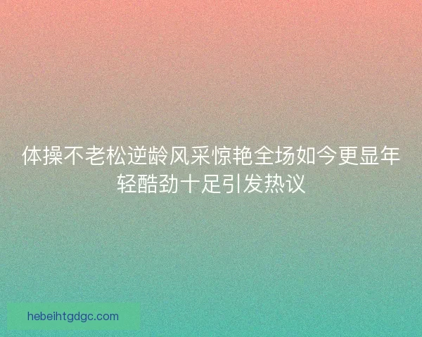体操不老松逆龄风采惊艳全场如今更显年轻酷劲十足引发热议