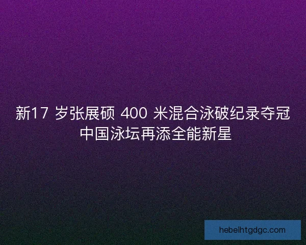 新17 岁张展硕 400 米混合泳破纪录夺冠 中国泳坛再添全能新星
