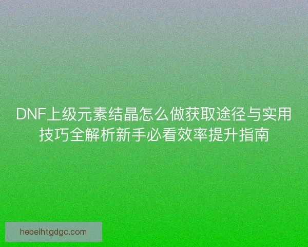 DNF上级元素结晶怎么做获取途径与实用技巧全解析新手必看效率提升指南